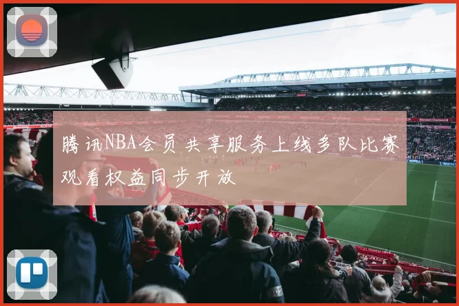 腾讯NBA会员共享服务上线多队比赛观看权益同步开放