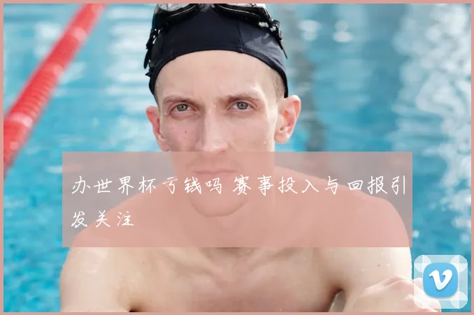 办世界杯亏钱吗 赛事投入与回报引发关注