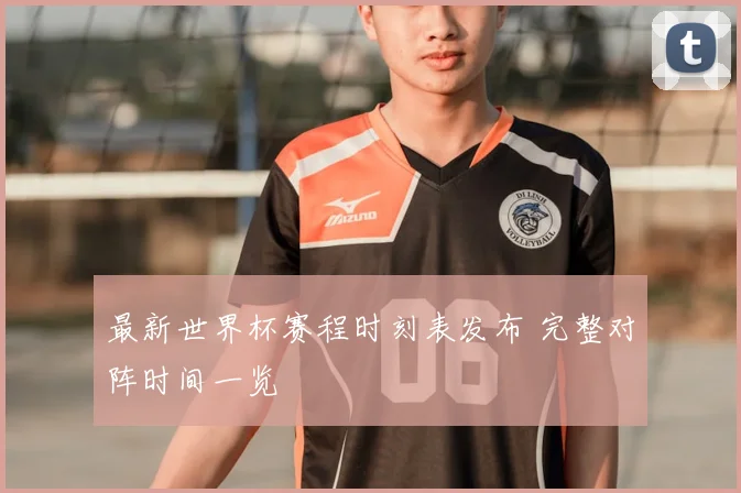 最新世界杯赛程时刻表发布 完整对阵时间一览