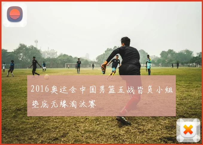 2016奥运会中国男篮五战皆负小组垫底无缘淘汰赛
