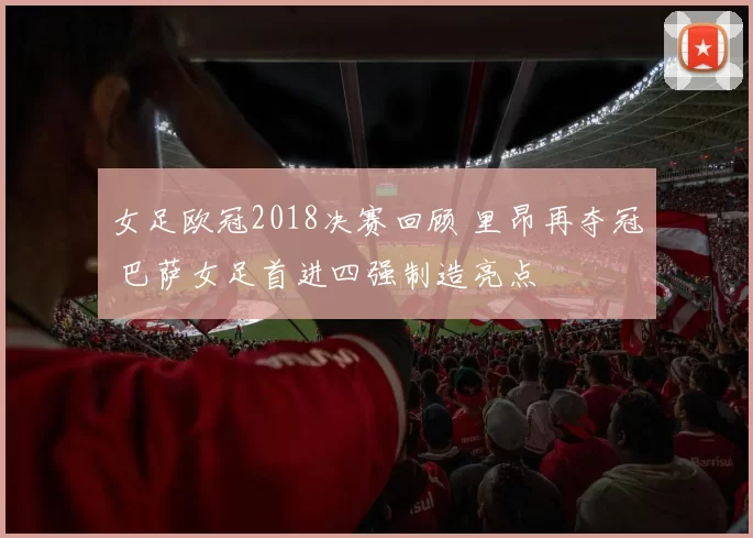 女足欧冠2018决赛回顾 里昂再夺冠 巴萨女足首进四强制造亮点
