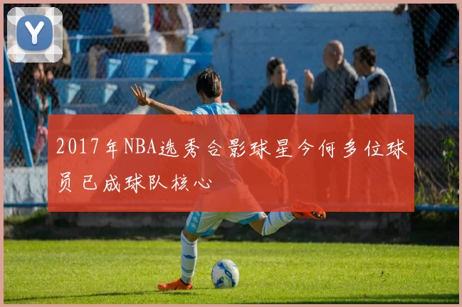 2017年NBA选秀合影球星今何多位球员已成球队核心