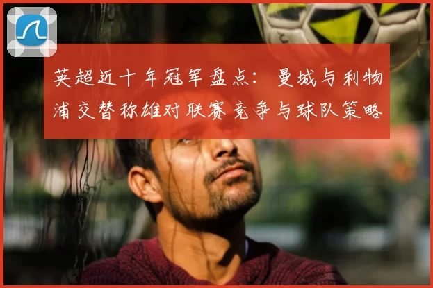 英超近十年冠军盘点:曼城与利物浦交替称雄对联赛竞争与球队策略影响