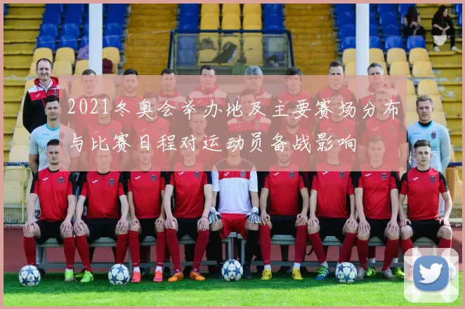2021冬奥会举办地及主要赛场分布与比赛日程对运动员备战影响