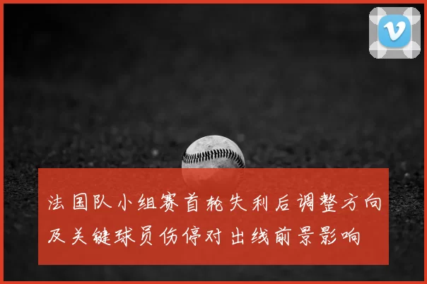 法国队小组赛首轮失利后调整方向及关键球员伤停对出线前景影响