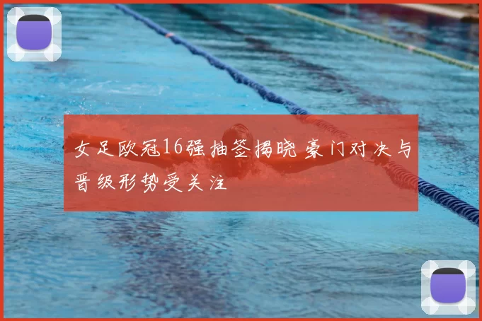 女足欧冠16强抽签揭晓 豪门对决与晋级形势受关注