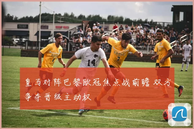 皇马对阵巴黎欧冠焦点战前瞻 双方争夺晋级主动权