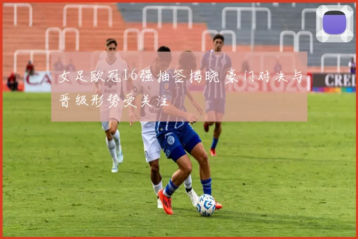 女足欧冠16强抽签揭晓 豪门对决与晋级形势受关注