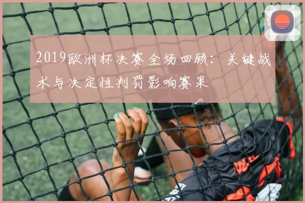 2019欧洲杯决赛全场回顾:关键战术与决定性判罚影响赛果