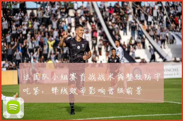 法国队小组赛首战战术调整致防守吃紧,锋线效率影响晋级前景