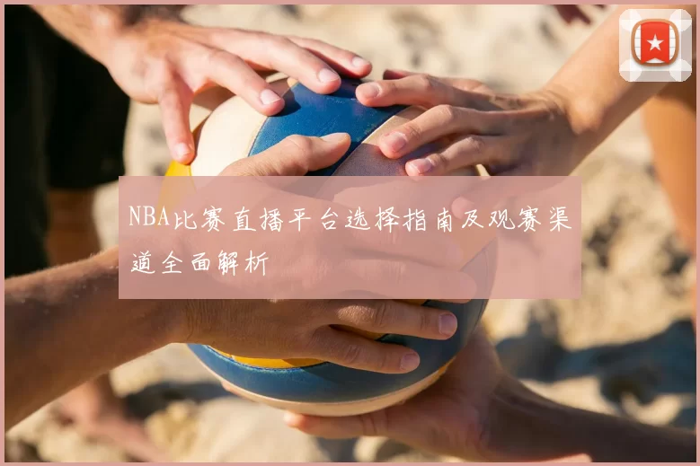 NBA比赛直播平台选择指南及观赛渠道全面解析