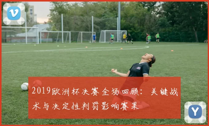 2019欧洲杯决赛全场回顾:关键战术与决定性判罚影响赛果