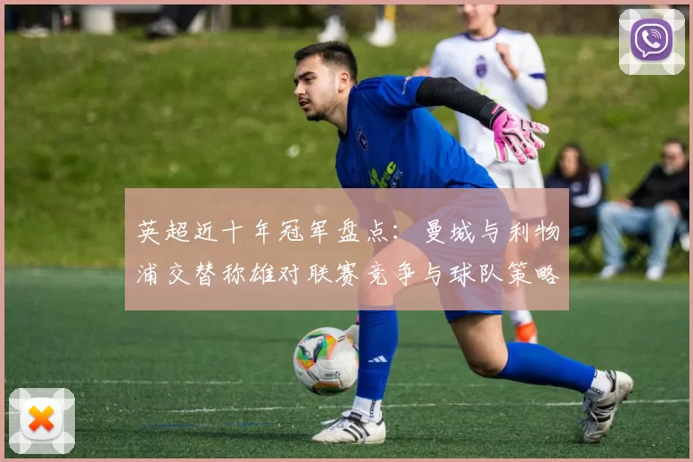 英超近十年冠军盘点:曼城与利物浦交替称雄对联赛竞争与球队策略影响