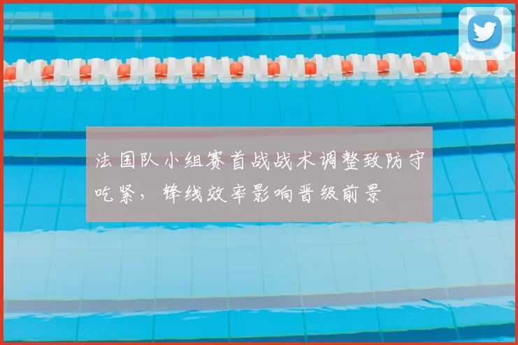 法国队小组赛首战战术调整致防守吃紧,锋线效率影响晋级前景