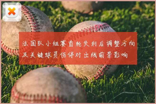 法国队小组赛首轮失利后调整方向及关键球员伤停对出线前景影响