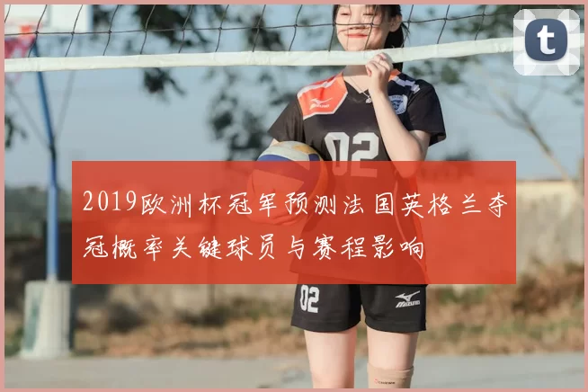 2019欧洲杯冠军预测法国英格兰夺冠概率关键球员与赛程影响